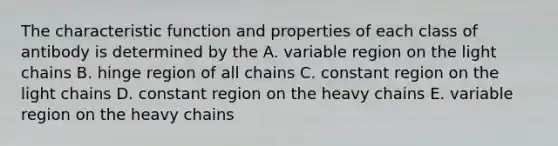 The characteristic function and properties of each class of antibody is determined by the A. variable region on the light chains B. hinge region of all chains C. constant region on the light chains D. constant region on the heavy chains E. variable region on the heavy chains