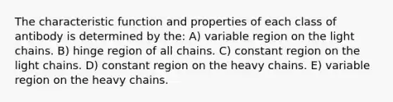 The characteristic function and properties of each class of antibody is determined by the: A) variable region on the light chains. B) hinge region of all chains. C) constant region on the light chains. D) constant region on the heavy chains. E) variable region on the heavy chains.