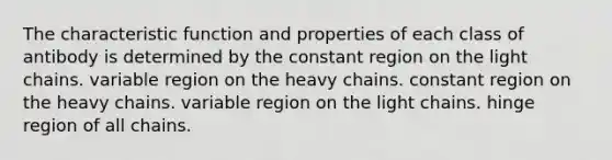 The characteristic function and properties of each class of antibody is determined by the constant region on the light chains. variable region on the heavy chains. constant region on the heavy chains. variable region on the light chains. hinge region of all chains.