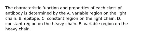 The characteristic function and properties of each class of antibody is determined by the A. variable region on the light chain. B. epitope. C. constant region on the light chain. D. constant region on the heavy chain. E. variable region on the heavy chain.