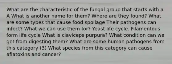 What are the characteristic of the fungal group that starts with a A What is another name for them? Where are they found? What are some types that cause <a href='https://www.questionai.com/knowledge/kEZvkfvnVx-food-spoilage' class='anchor-knowledge'>food spoilage</a> Their pathogens can infect? What we can use them for? Yeast life cycle. Filamentous form life cycle What is claviceps purpura? What condition can we get from digesting them? What are some human pathogens from this category (3) What species from this category can cause aflatoxins and cancer?