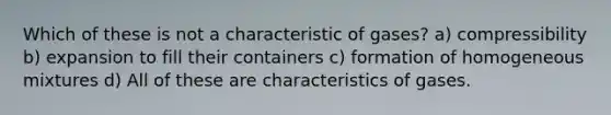 Which of these is not a characteristic of gases? a) compressibility b) expansion to fill their containers c) formation of homogeneous mixtures d) All of these are characteristics of gases.