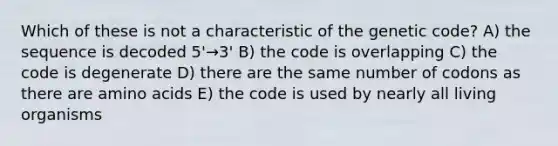 Which of these is not a characteristic of the genetic code? A) the sequence is decoded 5'→3' B) the code is overlapping C) the code is degenerate D) there are the same number of codons as there are amino acids E) the code is used by nearly all living organisms