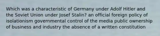 Which was a characteristic of Germany under Adolf Hitler and the Soviet Union under Josef Stalin? an official foreign policy of isolationism governmental control of the media public ownership of business and industry the absence of a written constitution