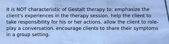 It is NOT characteristic of Gestalt therapy to: emphasize the client's experiences in the therapy session. help the client to take responsibility for his or her actions. allow the client to role-play a conversation. encourage clients to share their symptoms in a group setting.