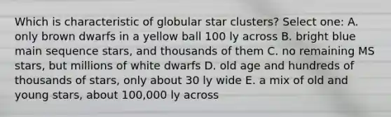 Which is characteristic of globular star clusters? Select one: A. only brown dwarfs in a yellow ball 100 ly across B. bright blue main sequence stars, and thousands of them C. no remaining MS stars, but millions of white dwarfs D. old age and hundreds of thousands of stars, only about 30 ly wide E. a mix of old and young stars, about 100,000 ly across