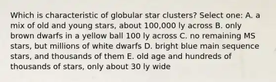 Which is characteristic of globular star clusters? Select one: A. a mix of old and young stars, about 100,000 ly across B. only brown dwarfs in a yellow ball 100 ly across C. no remaining MS stars, but millions of white dwarfs D. bright blue main sequence stars, and thousands of them E. old age and hundreds of thousands of stars, only about 30 ly wide