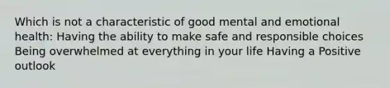 Which is not a characteristic of good mental and emotional health: Having the ability to make safe and responsible choices Being overwhelmed at everything in your life Having a Positive outlook