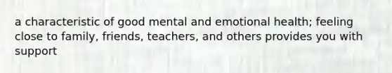 a characteristic of good mental and emotional health; feeling close to family, friends, teachers, and others provides you with support