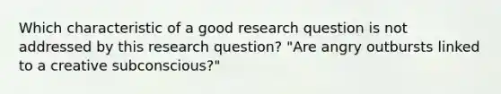 Which characteristic of a good research question is not addressed by this research question? "Are angry outbursts linked to a creative subconscious?"