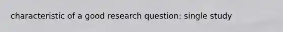 characteristic of a good research question: single study