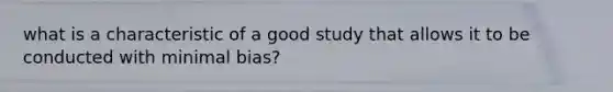 what is a characteristic of a good study that allows it to be conducted with minimal bias?