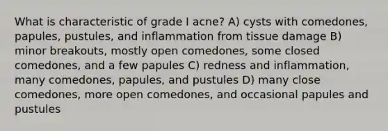 What is characteristic of grade I acne? A) cysts with comedones, papules, pustules, and inflammation from tissue damage B) minor breakouts, mostly open comedones, some closed comedones, and a few papules C) redness and inflammation, many comedones, papules, and pustules D) many close comedones, more open comedones, and occasional papules and pustules