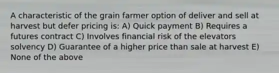 A characteristic of the grain farmer option of deliver and sell at harvest but defer pricing is: A) Quick payment B) Requires a futures contract C) Involves financial risk of the elevators solvency D) Guarantee of a higher price than sale at harvest E) None of the above