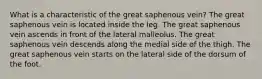 What is a characteristic of the great saphenous vein? The great saphenous vein is located inside the leg. The great saphenous vein ascends in front of the lateral malleolus. The great saphenous vein descends along the medial side of the thigh. The great saphenous vein starts on the lateral side of the dorsum of the foot.