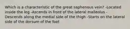 Which is a characteristic of the great saphenous vein? -Located inside the leg -Ascends in front of the lateral malleolus -Descends along the medial side of the thigh -Starts on the lateral side of the dorsum of the foot