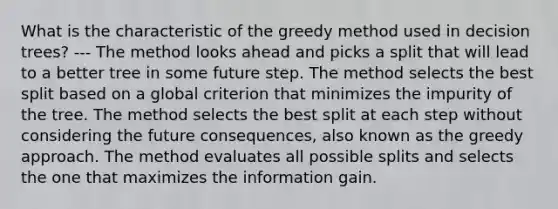 What is the characteristic of the greedy method used in decision trees? --- The method looks ahead and picks a split that will lead to a better tree in some future step. The method selects the best split based on a global criterion that minimizes the impurity of the tree. The method selects the best split at each step without considering the future consequences, also known as the greedy approach. The method evaluates all possible splits and selects the one that maximizes the information gain.