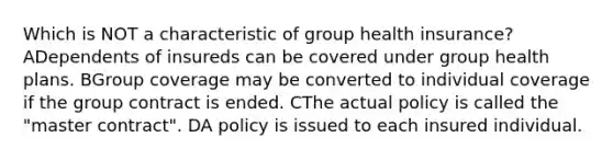 Which is NOT a characteristic of group health insurance? ADependents of insureds can be covered under group health plans. BGroup coverage may be converted to individual coverage if the group contract is ended. CThe actual policy is called the "master contract". DA policy is issued to each insured individual.