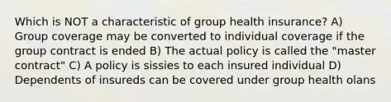 Which is NOT a characteristic of group health insurance? A) Group coverage may be converted to individual coverage if the group contract is ended B) The actual policy is called the "master contract" C) A policy is sissies to each insured individual D) Dependents of insureds can be covered under group health olans