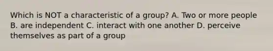 Which is NOT a characteristic of a group? A. Two or more people B. are independent C. interact with one another D. perceive themselves as part of a group