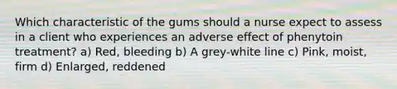 Which characteristic of the gums should a nurse expect to assess in a client who experiences an adverse effect of phenytoin treatment? a) Red, bleeding b) A grey-white line c) Pink, moist, firm d) Enlarged, reddened