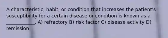 A characteristic, habit, or condition that increases the patient's susceptibility for a certain disease or condition is known as a ____________. A) refractory B) risk factor C) disease activity D) remission