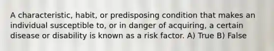 A characteristic, habit, or predisposing condition that makes an individual susceptible to, or in danger of acquiring, a certain disease or disability is known as a risk factor. A) True B) False