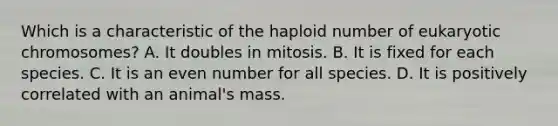 Which is a characteristic of the haploid number of eukaryotic chromosomes? A. It doubles in mitosis. B. It is fixed for each species. C. It is an even number for all species. D. It is positively correlated with an animal's mass.