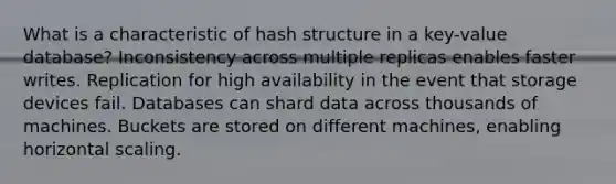 What is a characteristic of hash structure in a key-value database? Inconsistency across multiple replicas enables faster writes. Replication for high availability in the event that storage devices fail. Databases can shard data across thousands of machines. Buckets are stored on different machines, enabling horizontal scaling.