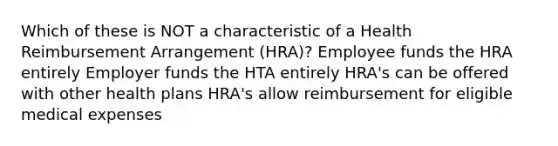 Which of these is NOT a characteristic of a Health Reimbursement Arrangement (HRA)? Employee funds the HRA entirely Employer funds the HTA entirely HRA's can be offered with other health plans HRA's allow reimbursement for eligible medical expenses