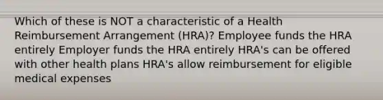 Which of these is NOT a characteristic of a Health Reimbursement Arrangement (HRA)? Employee funds the HRA entirely Employer funds the HRA entirely HRA's can be offered with other health plans HRA's allow reimbursement for eligible medical expenses