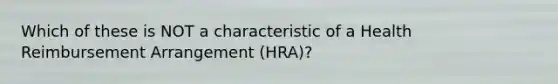 Which of these is NOT a characteristic of a Health Reimbursement Arrangement (HRA)?