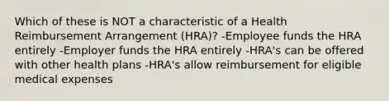 Which of these is NOT a characteristic of a Health Reimbursement Arrangement (HRA)? -Employee funds the HRA entirely -Employer funds the HRA entirely -HRA's can be offered with other health plans -HRA's allow reimbursement for eligible medical expenses