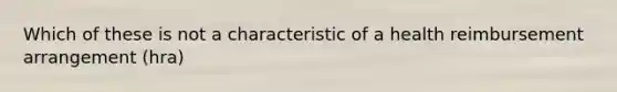 Which of these is not a characteristic of a health reimbursement arrangement (hra)