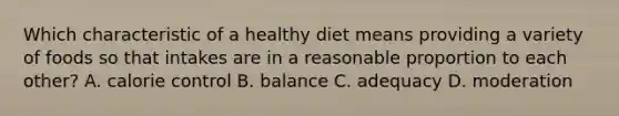 Which characteristic of a healthy diet means providing a variety of foods so that intakes are in a reasonable proportion to each other? A. calorie control B. balance C. adequacy D. moderation