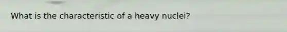 What is the characteristic of a heavy nuclei?