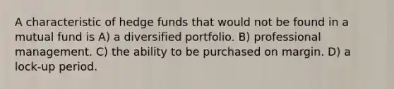 A characteristic of hedge funds that would not be found in a mutual fund is A) a diversified portfolio. B) professional management. C) the ability to be purchased on margin. D) a lock-up period.