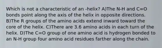 Which is not a characteristic of an -helix? A)The N-H and C=O bonds point along the axis of the helix in opposite directions. B)The R groups of the amino acids extend inward toward the core of the helix. C)There are 3.6 amino acids in each turn of the helix. D)The C=O group of one amino acid is hydrogen bonded to an N-H group four amino acid residues farther along the chain.