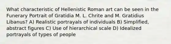 What characteristic of Hellenistic Roman art can be seen in the Funerary Portrait of Gratidia M. L. Chrite and M. Gratidius Libanus? A) Realistic portrayals of individuals B) Simplified, abstract figures C) Use of hierarchical scale D) Idealized portrayals of types of people