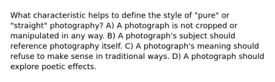 What characteristic helps to define the style of "pure" or "straight" photography? A) A photograph is not cropped or manipulated in any way. B) A photograph's subject should reference photography itself. C) A photograph's meaning should refuse to make sense in traditional ways. D) A photograph should explore poetic effects.