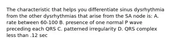 The characteristic that helps you differentiate sinus dysrhythmia from the other dysrhythmias that arise from the SA node is: A. rate between 60-100 B. presence of one normal P wave preceding each QRS C. patterned irregularity D. QRS complex less than .12 sec