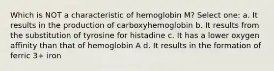 Which is NOT a characteristic of hemoglobin M? Select one: a. It results in the production of carboxyhemoglobin b. It results from the substitution of tyrosine for histadine c. It has a lower oxygen affinity than that of hemoglobin A d. It results in the formation of ferric 3+ iron