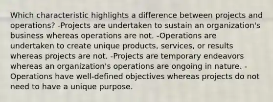 Which characteristic highlights a difference between projects and operations? -Projects are undertaken to sustain an organization's business whereas operations are not. -Operations are undertaken to create unique products, services, or results whereas projects are not. -Projects are temporary endeavors whereas an organization's operations are ongoing in nature. -Operations have well-defined objectives whereas projects do not need to have a unique purpose.