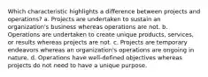 Which characteristic highlights a difference between projects and operations? a. Projects are undertaken to sustain an organization's business whereas operations are not. b. Operations are undertaken to create unique products, services, or results whereas projects are not. c. Projects are temporary endeavors whereas an organization's operations are ongoing in nature. d. Operations have well-defined objectives whereas projects do not need to have a unique purpose.