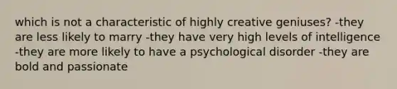 which is not a characteristic of highly creative geniuses? -they are less likely to marry -they have very high levels of intelligence -they are more likely to have a psychological disorder -they are bold and passionate