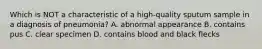 Which is NOT a characteristic of a high-quality sputum sample in a diagnosis of pneumonia? A. abnormal appearance B. contains pus C. clear specimen D. contains blood and black flecks