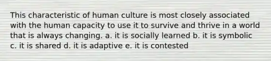 This characteristic of human culture is most closely associated with the human capacity to use it to survive and thrive in a world that is always changing. a. it is socially learned b. it is symbolic c. it is shared d. it is adaptive e. it is contested