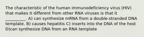 The characteristic of the human immunodeficiency virus (HIV) that makes it different from other RNA viruses is that it __________. A) can synthesize mRNA from a double-stranded DNA template. B) causes hepatitis C) inserts into the DNA of the host D)can synthesize DNA from an RNA template