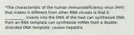 *The characteristic of the human immunodeficiency virus (HIV) that makes it different from other RNA viruses is that it __________. inserts into the DNA of the host can synthesize DNA from an RNA template can synthesize mRNA from a double-stranded DNA template. causes hepatitis