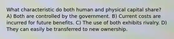 What characteristic do both human and physical capital share? A) Both are controlled by the government. B) Current costs are incurred for future benefits. C) The use of both exhibits rivalry. D) They can easily be transferred to new ownership.